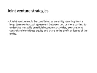 Joint venture strategies
• A joint venture could be considered as an entity resulting from a
long- term contractual agreement between two or more parties, to
undertake mutually beneficial economic activities, exercise joint
control and contribute equity and share in the profit or losses of the
entity.
 