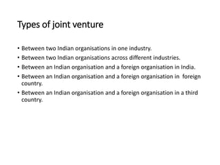 Types of joint venture
• Between two Indian organisations in one industry.
• Between two Indian organisations across different industries.
• Between an Indian organisation and a foreign organisation in India.
• Between an Indian organisation and a foreign organisation in foreign
country.
• Between an Indian organisation and a foreign organisation in a third
country.
 