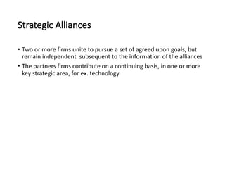Strategic Alliances
• Two or more firms unite to pursue a set of agreed upon goals, but
remain independent subsequent to the information of the alliances
• The partners firms contribute on a continuing basis, in one or more
key strategic area, for ex. technology
 