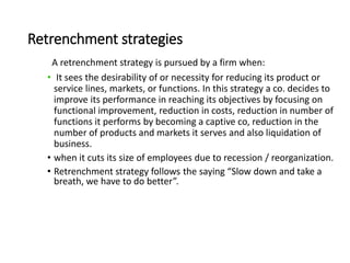 Retrenchment strategies
A retrenchment strategy is pursued by a firm when:
• It sees the desirability of or necessity for reducing its product or
service lines, markets, or functions. In this strategy a co. decides to
improve its performance in reaching its objectives by focusing on
functional improvement, reduction in costs, reduction in number of
functions it performs by becoming a captive co, reduction in the
number of products and markets it serves and also liquidation of
business.
• when it cuts its size of employees due to recession / reorganization.
• Retrenchment strategy follows the saying “Slow down and take a
breath, we have to do better”.
 