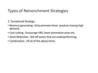 Types of Retrenchment Strategies
1. Turnaround Strategy :
• Revenue generating : Only promote those products having high
demand.
• Cost cutting : Encourage VRS, lower promotion costs etc.
• Asset Reduction : Sell off assets that are underperforming.
• Combination : Of all of the above three.
 