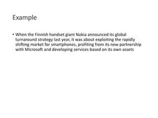 Example
• When the Finnish handset giant Nokia announced its global
turnaround strategy last year, it was about exploiting the rapidly
shifting market for smartphones, profiting from its new partnership
with Microsoft and developing services based on its own assets
 