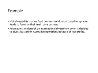 Example
• HUL divested its marine food business to Mumbai based temptation
foods to focus on their main core business.
• Asian paints undertook an international divestment when it decided
to divest its stake in Australian operations because of low profits.
 