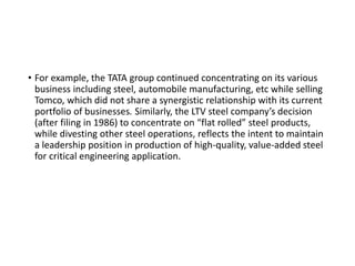 • For example, the TATA group continued concentrating on its various
business including steel, automobile manufacturing, etc while selling
Tomco, which did not share a synergistic relationship with its current
portfolio of businesses. Similarly, the LTV steel company’s decision
(after filing in 1986) to concentrate on “flat rolled” steel products,
while divesting other steel operations, reflects the intent to maintain
a leadership position in production of high-quality, value-added steel
for critical engineering application.
 