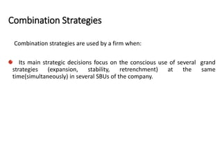 Combination Strategies
Combination strategies are used by a firm when:
Its main strategic decisions focus on the conscious use of several grand
strategies (expansion, stability, retrenchment) at the same
time(simultaneously) in several SBUs of the company.
 