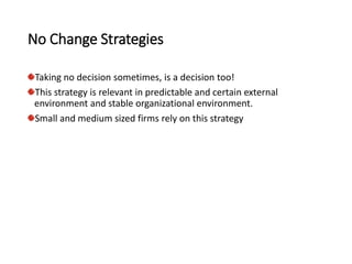 No Change Strategies
Taking no decision sometimes, is a decision too!
This strategy is relevant in predictable and certain external
environment and stable organizational environment.
Small and medium sized firms rely on this strategy
 