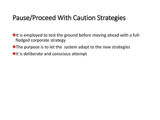 Pause/Proceed With Caution Strategies
It is employed to test the ground before moving ahead with a full-
fledged corporate strategy
The purpose is to let the system adapt to the new strategies
It is deliberate and conscious attempt
 