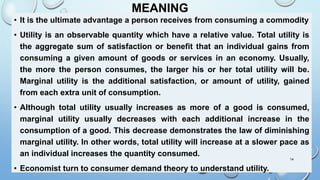 MEANING
• It is the ultimate advantage a person receives from consuming a commodity
• Utility is an observable quantity which have a relative value. Total utility is
the aggregate sum of satisfaction or benefit that an individual gains from
consuming a given amount of goods or services in an economy. Usually,
the more the person consumes, the larger his or her total utility will be.
Marginal utility is the additional satisfaction, or amount of utility, gained
from each extra unit of consumption.
• Although total utility usually increases as more of a good is consumed,
marginal utility usually decreases with each additional increase in the
consumption of a good. This decrease demonstrates the law of diminishing
marginal utility. In other words, total utility will increase at a slower pace as
an individual increases the quantity consumed.
• Economist turn to consumer demand theory to understand utility.
14
 