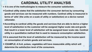 CARDINAL UTILITY ANALYSIS
 It is one of the methodologies to measure the consumer satisfaction.
Cardinal utility states that the satisfaction the consumer derives by consuming
goods and services can be measured with numbers. Cardinal utility is measured in
terms of ‘utils’ (the units on a scale of utility or satisfaction) on a device named
utilometer.
According to cardinal utility the goods and services that are able to derive a higher
level of satisfaction to the customer will be assigned higher scale rate and goods
that result in a lower level of satisfaction will be assigned lower scale rate. Cardinal
utility is a quantitative method that is used to measure consumption satisfaction.
It is assumed that the level of satisfaction will be measured by the income spent
on consumption of certain goods and services.
 EXAMPLE; A fruit, pulses, vegetables will have measurable utility which will
determine the satisfaction level of the consumers.
17
 