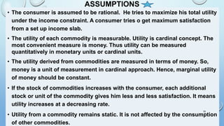 ASSUMPTIONS
• The consumer is assumed to be rational. He tries to maximize his total utility
under the income constraint. A consumer tries o get maximum satisfaction
from a set up income slab.
• The utility of each commodity is measurable. Utility is cardinal concept. The
most convenient measure is money. Thus utility can be measured
quantitatively in monetary units or cardinal units.
• The utility derived from commodities are measured in terms of money. So,
money is a unit of measurement in cardinal approach. Hence, marginal utility
of money should be constant.
• If the stock of commodities increases with the consumer, each additional
stock or unit of the commodity gives him less and less satisfaction. It means
utility increases at a decreasing rate.
• Utility from a commodity remains static. It is not affected by the consumption
of other commodities.
19
 