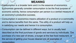 MEANING
• Consumption is a broader term and it is the essence of economics.
Economists generally consider consumption to be the final purpose of
economic activity, hence consumption per person is a central measure of
an economy’s productive success.
• Consumption in economics means utilization of a product or a commodity
and to derive benefits from the same. The utility of a product will help us
in satisfying our needs and hence it is consumption.
• Consumption can be defined in different ways, but is usually best
described as the final purchase of goods and services by individuals. The
purchase of a new pair of shoes, a burger at the fast food restaurant, or
the service of getting your house cleaned are all examples of
consumption.
2
 