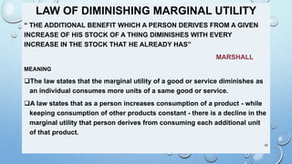 LAW OF DIMINISHING MARGINAL UTILITY
“ THE ADDITIONAL BENEFIT WHICH A PERSON DERIVES FROM A GIVEN
INCREASE OF HIS STOCK OF A THING DIMINISHES WITH EVERY
INCREASE IN THE STOCK THAT HE ALREADY HAS”
MARSHALL
MEANING
The law states that the marginal utility of a good or service diminishes as
an individual consumes more units of a same good or service.
A law states that as a person increases consumption of a product - while
keeping consumption of other products constant - there is a decline in the
marginal utility that person derives from consuming each additional unit
of that product.
22
 