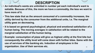 DESCRIPTION
• An individual's wants are unlimited in number yet each individual's want is
satiable. Because of this, the more we have a commodity, the less we want to
have more of it.
• This law state that as the amount consumed of a commodity increases, the
utility derived by the consumer from the additional units, i.e. The marginal
utility goes on decreasing.
• It is based on general psychological, physical and emotional satisfaction of a
human being. The moving averages in satisfaction will be related to the
marginal satisfaction of the human being.
• Example: consumption of pizza will give us highest utility at the first bite but
consequently the utility level will come down with further bites. Same with the
use of services of like banking etc. Induction of employees in the
organization. Use of their services etc. 23
 