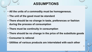 ASSUMPTIONS
• All the units of a commodity must be homogeneous.
• The unit of the good must be standard
• There should be no change in taste, preferences or fashion
during the process of consumption
• There must be continuity in consumption
• There should be no change in the price of the substitute goods
• Consumer is rational
• Utilities of various products are interrelated with each other
24
 