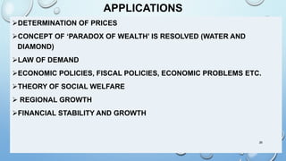 APPLICATIONS
DETERMINATION OF PRICES
CONCEPT OF ‘PARADOX OF WEALTH’ IS RESOLVED (WATER AND
DIAMOND)
LAW OF DEMAND
ECONOMIC POLICIES, FISCAL POLICIES, ECONOMIC PROBLEMS ETC.
THEORY OF SOCIAL WELFARE
 REGIONAL GROWTH
FINANCIAL STABILITY AND GROWTH
26
 