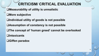 CRITICISM/ CRITICAL EVALUATION
Measurability of utility is unrealistic
More subjective
Individual utility of goods is not possible
Assumption of constancy is not possible
The concept of ‘human greed’ cannot be overlooked
Intoxicants
Giffen paradox
27
 