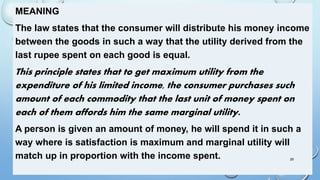 MEANING
The law states that the consumer will distribute his money income
between the goods in such a way that the utility derived from the
last rupee spent on each good is equal.
This principle states that to get maximum utility from the
expenditure of his limited income, the consumer purchases such
amount of each commodity that the last unit of money spent on
each of them affords him the same marginal utility.
A person is given an amount of money, he will spend it in such a
way where is satisfaction is maximum and marginal utility will
match up in proportion with the income spent. 29
 