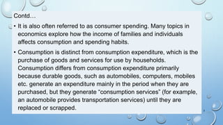 Contd…
• It is also often referred to as consumer spending. Many topics in
economics explore how the income of families and individuals
affects consumption and spending habits.
• Consumption is distinct from consumption expenditure, which is the
purchase of goods and services for use by households.
Consumption differs from consumption expenditure primarily
because durable goods, such as automobiles, computers, mobiles
etc. generate an expenditure mainly in the period when they are
purchased, but they generate “consumption services” (for example,
an automobile provides transportation services) until they are
replaced or scrapped. 3
 
