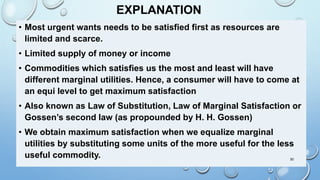 EXPLANATION
• Most urgent wants needs to be satisfied first as resources are
limited and scarce.
• Limited supply of money or income
• Commodities which satisfies us the most and least will have
different marginal utilities. Hence, a consumer will have to come at
an equi level to get maximum satisfaction
• Also known as Law of Substitution, Law of Marginal Satisfaction or
Gossen’s second law (as propounded by H. H. Gossen)
• We obtain maximum satisfaction when we equalize marginal
utilities by substituting some units of the more useful for the less
useful commodity. 30
 