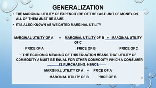 GENERALIZATION
• THE MARGINAL UTILITY OF EXPENDITURE OF THE LAST UNIT OF MONEY ON
ALL OF THEM MUST BE SAME.
• IT IS ALSO KNOWN AS WEIGHTED MARGINAL UTILITY
MARGINAL UTILITY OF A = MARGINAL UTILITY OF B = MARGINAL UTILITY
OF C
PRICE OF A PRICE OF B PRICE OF C
• THE ECONOMIC MEANING OF THIS EQUATION MEANS THAT UTILITY OF
COMMODITY A MUST BE EQUAL FOR OTHER COMMODITY WHICH A CONSUMER
IS PURCHASING. HENCE,
MARGINAL UTILITY OF A = PRICE OF A
MARGINAL UTILITY OF B PRICE OF B 34
 
