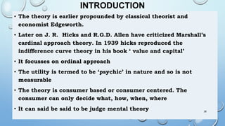 INTRODUCTION
• The theory is earlier propounded by classical theorist and
economist Edgeworth.
• Later on J. R. Hicks and R.G.D. Allen have criticized Marshall’s
cardinal approach theory. In 1939 hicks reproduced the
indifference curve theory in his book ‘ value and capital’
• It focusses on ordinal approach
• The utility is termed to be ‘psychic’ in nature and so is not
measurable
• The theory is consumer based or consumer centered. The
consumer can only decide what, how, when, where
• It can said be said to be judge mental theory 38
 