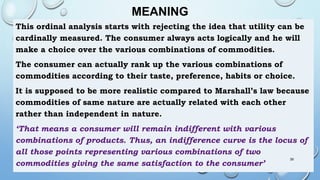 MEANING
This ordinal analysis starts with rejecting the idea that utility can be
cardinally measured. The consumer always acts logically and he will
make a choice over the various combinations of commodities.
The consumer can actually rank up the various combinations of
commodities according to their taste, preference, habits or choice.
It is supposed to be more realistic compared to Marshall’s law because
commodities of same nature are actually related with each other
rather than independent in nature.
‘That means a consumer will remain indifferent with various
combinations of products. Thus, an indifference curve is the locus of
all those points representing various combinations of two
commodities giving the same satisfaction to the consumer’
39
 
