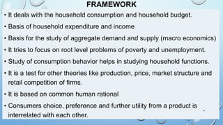 FRAMEWORK
• It deals with the household consumption and household budget.
• Basis of household expenditure and income
• Basis for the study of aggregate demand and supply (macro economics)
• It tries to focus on root level problems of poverty and unemployment.
• Study of consumption behavior helps in studying household functions.
• It is a test for other theories like production, price, market structure and
retail competition of firms.
• It is based on common human rational
• Consumers choice, preference and further utility from a product is
interrelated with each other.
4
 