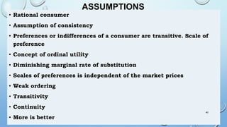ASSUMPTIONS
• Rational consumer
• Assumption of consistency
• Preferences or indifferences of a consumer are transitive. Scale of
preference
• Concept of ordinal utility
• Diminishing marginal rate of substitution
• Scales of preferences is independent of the market prices
• Weak ordering
• Transitivity
• Continuity
• More is better
40
 
