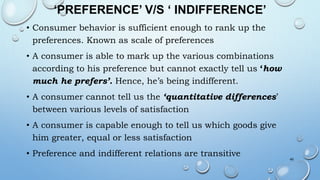 ‘PREFERENCE’ V/S ‘ INDIFFERENCE’
• Consumer behavior is sufficient enough to rank up the
preferences. Known as scale of preferences
• A consumer is able to mark up the various combinations
according to his preference but cannot exactly tell us ‘how
much he prefers’. Hence, he’s being indifferent.
• A consumer cannot tell us the ‘quantitative differences’
between various levels of satisfaction
• A consumer is capable enough to tell us which goods give
him greater, equal or less satisfaction
• Preference and indifferent relations are transitive 45
 
