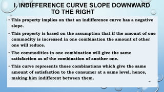 I. INDIFFERENCE CURVE SLOPE DOWNWARD
TO THE RIGHT
• This property implies on that an indifference curve has a negative
slope.
• This property is based on the assumption that if the amount of one
commodity is increased in one combination the amount of other
one will reduce.
• The commodities in one combination will give the same
satisfaction as of the combination of another one.
• This curve represents those combinations which give the same
amount of satisfaction to the consumer at a same level, hence,
making him indifferent between them.
48
 