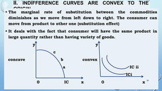 II. INDIFFERENCE CURVES ARE CONVEX TO THE
ORIGIN
 The marginal rate of substitution between the commodities
diminishes as we move from left down to right. The consumer can
move from product to other one (substitution effect)
 It deals with the fact that consumer will have the same product in
large quantity rather than having variety of goods.
y y
c
concave b convex
a IC ii
ICi
0 IC x 0 x
53
 