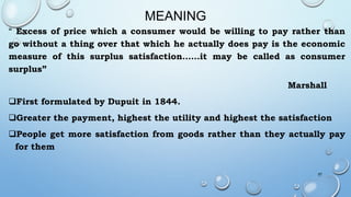 MEANING
“ Excess of price which a consumer would be willing to pay rather than
go without a thing over that which he actually does pay is the economic
measure of this surplus satisfaction……it may be called as consumer
surplus”
Marshall
First formulated by Dupuit in 1844.
Greater the payment, highest the utility and highest the satisfaction
People get more satisfaction from goods rather than they actually pay
for them
57
 