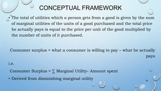 CONCEPTUAL FRAMEWORK
• The total of utilities which a person gets from a good is given by the sum
of marginal utilities of the units of a good purchased and the total price
he actually pays is equal to the price per unit of the good multiplied by
the number of units of it purchased.
Consumer surplus = what a consumer is willing to pay – what he actually
pays
i.e.
Consumer Surplus = ∑ Marginal Utility- Amount spent
• Derived from diminishing marginal utility 58
 