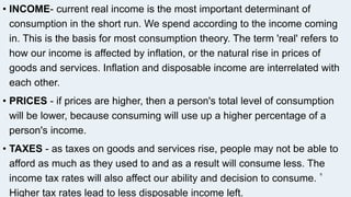 • INCOME- current real income is the most important determinant of
consumption in the short run. We spend according to the income coming
in. This is the basis for most consumption theory. The term 'real' refers to
how our income is affected by inflation, or the natural rise in prices of
goods and services. Inflation and disposable income are interrelated with
each other.
• PRICES - if prices are higher, then a person's total level of consumption
will be lower, because consuming will use up a higher percentage of a
person's income.
• TAXES - as taxes on goods and services rise, people may not be able to
afford as much as they used to and as a result will consume less. The
income tax rates will also affect our ability and decision to consume.
Higher tax rates lead to less disposable income left.
6
 