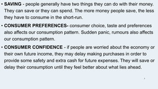 • SAVING - people generally have two things they can do with their money.
They can save or they can spend. The more money people save, the less
they have to consume in the short-run.
• CONSUMER PREFERENCES- consumer choice, taste and preferences
also affects our consumption pattern. Sudden panic, rumours also affects
our consumption pattern.
• CONSUMER CONFIDENCE - if people are worried about the economy or
their own future income, they may delay making purchases in order to
provide some safety and extra cash for future expenses. They will save or
delay their consumption until they feel better about what lies ahead.
7
 