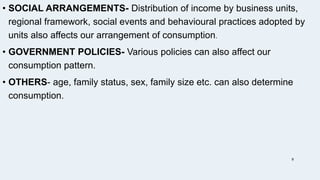 • SOCIAL ARRANGEMENTS- Distribution of income by business units,
regional framework, social events and behavioural practices adopted by
units also affects our arrangement of consumption.
• GOVERNMENT POLICIES- Various policies can also affect our
consumption pattern.
• OTHERS- age, family status, sex, family size etc. can also determine
consumption.
8
 