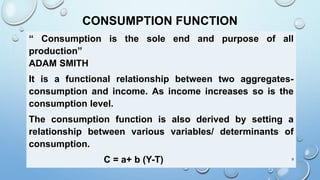 CONSUMPTION FUNCTION
“ Consumption is the sole end and purpose of all
production”
ADAM SMITH
It is a functional relationship between two aggregates-
consumption and income. As income increases so is the
consumption level.
The consumption function is also derived by setting a
relationship between various variables/ determinants of
consumption.
C = a+ b (Y-T) 9
 