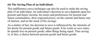 (6) The Saving Plan of an Individual:
The indifference curve technique can also be used to study the saving
plan of an individual. An individual’s decision to save depends upon his
present and future income, his tastes and preferences for present and
future commodities, their expected prices, on the current and future rate
of interest, and on the stock of his savings.
As a matter of fact, his decision to save is influenced by the intensity of
his desire for present goods and future goods. It he wants to save more,
he spends less on present goods, other things being equal. Thus saving
is, in fact, a choice between present goods and future goods.
 