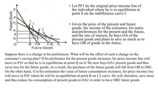 • Let PF1 be the original price-income line of
the individual where he is in equilibrium at
point S on the indifference curve I.
• Given the price of the present and future
goods, the income of the consumer, his tastes
and preferences for the present and the future,
and the rate of interest, he buys OA of the
present goods and plans to save so much as to
have OB of goods in the future.
Suppose there is a change in his preferences. What will be the effect of such a change on the
consumer’s saving plan? If his preference for the present goods increases, his price-income line will
move to P1F so that he is in equilibrium at point Q on I1 He now buys OA1 present goods and thus
saves less for the future goods. As a result, the purchase of the future goods will fall from OB to OB1.
On the other hand, if in his estimation the value of future consumption increases, his price-income line
will move to P2F where he will be in equilibrium at point R on L2 curve. He will, therefore, save more
and thus reduce his consumption of present goods to OA2 in order to have OB2 future goods.
 