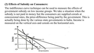 (2) Effects of Subsidy on Consumers:
The indifference curve technique can be used to measure the effects of
government subsidy on low income groups. We take a situation when the
subsidy is not paid in money but the consumers are supplied cereals at
concessional rates, the price-difference being paid by the government. This is
actually being done by the various state governments in India. Income is
measured on the vertical axis and cereals on the horizontal axis.
 
