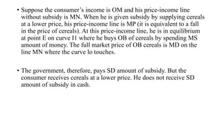 • Suppose the consumer’s income is OM and his price-income line
without subsidy is MN. When he is given subsidy by supplying cereals
at a lower price, his price-income line is MP (it is equivalent to a fall
in the price of cereals). At this price-income line, he is in equilibrium
at point E on curve I1 where he buys OB of cereals by spending MS
amount of money. The full market price of OB cereals is MD on the
line MN where the curve lo touches.
• The government, therefore, pays SD amount of subsidy. But the
consumer receives cereals at a lower price. He does not receive SD
amount of subsidy in cash.
 