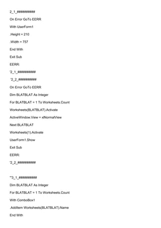 2_1_##########
On Error GoTo EERR
With UserForm1
.Height = 210
.Width = 757
End With
Exit Sub
EERR:
'2_1_##########
'2_2_##########
On Error GoTo EERR
Dim BLATBLAT As Integer
For BLATBLAT = 1 To Worksheets.Count
Worksheets(BLATBLAT).Activate
ActiveWindow.View = xlNormalView
Next BLATBLAT
Worksheets(1).Activate
UserForm1.Show
Exit Sub
EERR:
'2_2_##########
'''3_1_##########
Dim BLATBLAT As Integer
For BLATBLAT = 1 To Worksheets.Count
With ComboBox1
.AddItem Worksheets(BLATBLAT).Name
End With
 