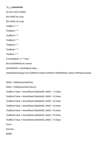 '''6_2_##########
On Error GoTo EERR
Dim AAAZ As Long
Dim AAAC As Long
TextBox1 = ""
TextBox2 = ""
TextBox3 = ""
TextBox4 = ""
TextBox5 = ""
TextBox6 = ""
TextBox7 = ""
If ComboBox2 <> "" Then
Dim SUHENWAS As Variant
SUHENWAS = ComboBox2.Value
ActiveSheet.Range("a12:a1048576").Cells.Find(What:=SUHENWAS, lookat:=xlWhole).Activate
AAAZ = CDbl(ActiveCell.Row)
AAAC = CDbl(ActiveCell.Column)
TextBox1.Value = ActiveSheet.Cells(AAAZ, AAAC + 1).Value
TextBox2.Value = ActiveSheet.Cells(AAAZ, AAAC + 2).Value
TextBox3.Value = ActiveSheet.Cells(AAAZ, AAAC + 3).Value
TextBox4.Value = ActiveSheet.Cells(AAAZ, AAAC + 4).Value
TextBox5.Value = ActiveSheet.Cells(AAAZ, AAAC + 5).Value
TextBox6.Value = ActiveSheet.Cells(AAAZ, AAAC + 6).Value
TextBox7.Value = ActiveSheet.Cells(AAAZ, AAAC + 7).Value
End If
Exit Sub
EERR:
 
