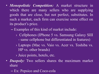 • Monopolistic Competition: A market structure in
which there are many sellers who are supplying
goods that are close, but not perfect, substitutes. In
such a market, each firm can exercise some effect on
its product’s price.
– Examples of this kind of market include:
› Cellphones (IPhone 5 vs. Samsung Galaxy SIII
- same cellphone but differentiated in features)
› Laptops (Mac vs. Vaio vs. Acer vs. Toshiba vs.
HP vs. other brands)
› Juice points, hotels, etc.
• Duopoly: Two sellers shares the maximum market
share
– Ex: Pepsico and Coco-cola
 