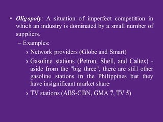 • Oligopoly: A situation of imperfect competition in
which an industry is dominated by a small number of
suppliers.
– Examples:
› Network providers (Globe and Smart)
› Gasoline stations (Petron, Shell, and Caltex) -
aside from the "big three", there are still other
gasoline stations in the Philippines but they
have insignificant market share
› TV stations (ABS-CBN, GMA 7, TV 5)
 