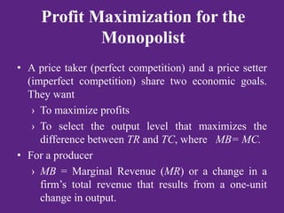 Profit Maximization for the
Monopolist
• A price taker (perfect competition) and a price setter
(imperfect competition) share two economic goals.
They want
› To maximize profits
› To select the output level that maximizes the
difference between TR and TC, where MB= MC.
• For a producer
› MB = Marginal Revenue (MR) or a change in a
firm’s total revenue that results from a one-unit
change in output.
 