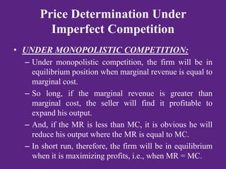 Price Determination Under
Imperfect Competition
• UNDER MONOPOLISTIC COMPETITION:
– Under monopolistic competition, the firm will be in
equilibrium position when marginal revenue is equal to
marginal cost.
– So long, if the marginal revenue is greater than
marginal cost, the seller will find it profitable to
expand his output.
– And, if the MR is less than MC, it is obvious he will
reduce his output where the MR is equal to MC.
– In short run, therefore, the firm will be in equilibrium
when it is maximizing profits, i.e., when MR = MC.
 