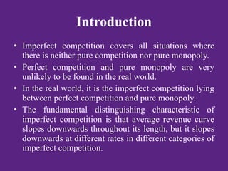 Introduction
• Imperfect competition covers all situations where
there is neither pure competition nor pure monopoly.
• Perfect competition and pure monopoly are very
unlikely to be found in the real world.
• In the real world, it is the imperfect competition lying
between perfect competition and pure monopoly.
• The fundamental distinguishing characteristic of
imperfect competition is that average revenue curve
slopes downwards throughout its length, but it slopes
downwards at different rates in different categories of
imperfect competition.
 