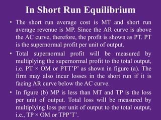 In Short Run Equilibrium
• The short run average cost is MT and short run
average revenue is MP. Since the AR curve is above
the AC curve, therefore, the profit is shown as PT. PT
is the supernormal profit per unit of output.
• Total supernormal profit will be measured by
multiplying the supernormal profit to the total output,
i.e. PT × OM or PTT’P’ as shown in figure (a). The
firm may also incur losses in the short run if it is
facing AR curve below the AC curve.
• In figure (b) MP is less than MT and TP is the loss
per unit of output. Total loss will be measured by
multiplying loss per unit of output to the total output,
i.e., TP × OM or TPP’T’.
 