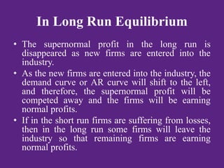 In Long Run Equilibrium
• The supernormal profit in the long run is
disappeared as new firms are entered into the
industry.
• As the new firms are entered into the industry, the
demand curve or AR curve will shift to the left,
and therefore, the supernormal profit will be
competed away and the firms will be earning
normal profits.
• If in the short run firms are suffering from losses,
then in the long run some firms will leave the
industry so that remaining firms are earning
normal profits.
 